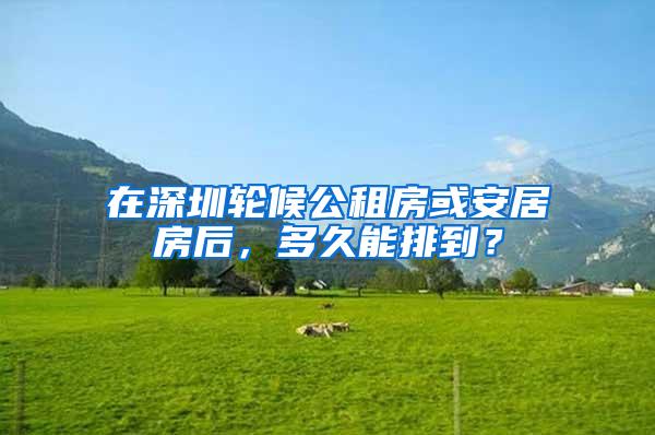 在深圳轮候公租房或安居房后，多久能排到？