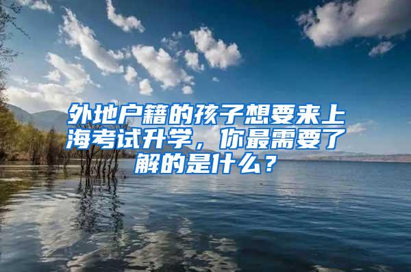 外地户籍的孩子想要来上海考试升学，你最需要了解的是什么？