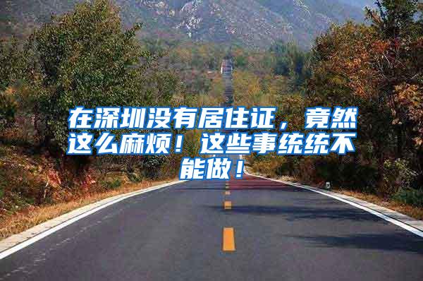 在深圳没有居住证，竟然这么麻烦！这些事统统不能做！