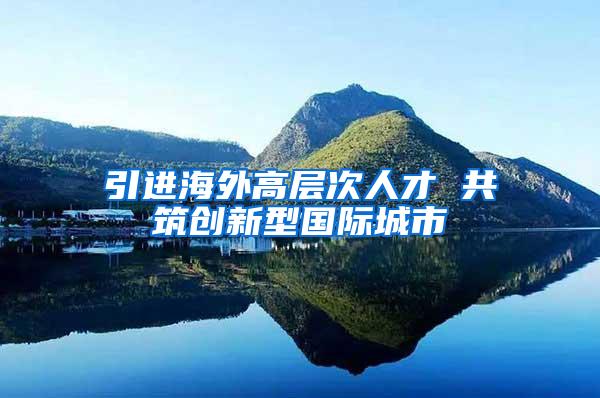 引进海外高层次人才 共筑创新型国际城市