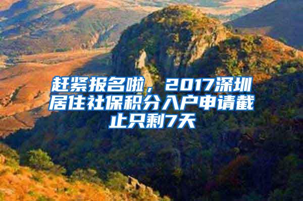赶紧报名啦，2017深圳居住社保积分入户申请截止只剩7天
