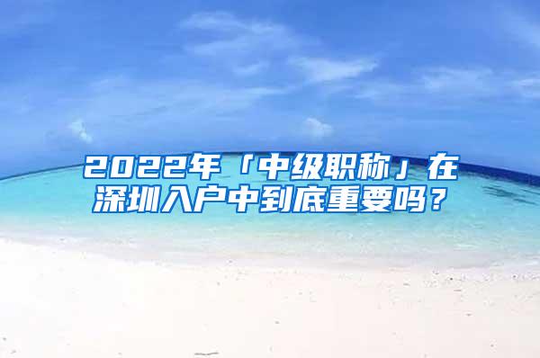 2022年「中级职称」在深圳入户中到底重要吗？