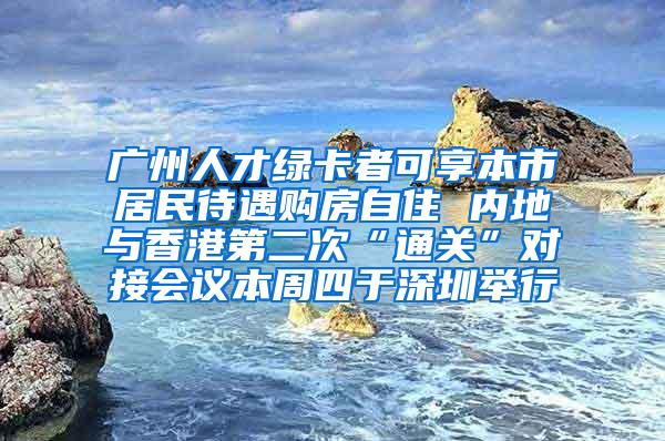 广州人才绿卡者可享本市居民待遇购房自住 内地与香港第二次“通关”对接会议本周四于深圳举行