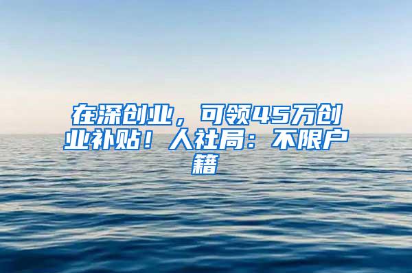 在深创业，可领45万创业补贴！人社局：不限户籍