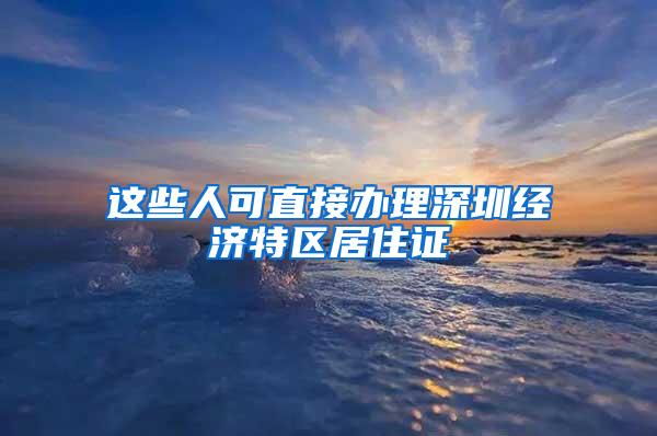 这些人可直接办理深圳经济特区居住证