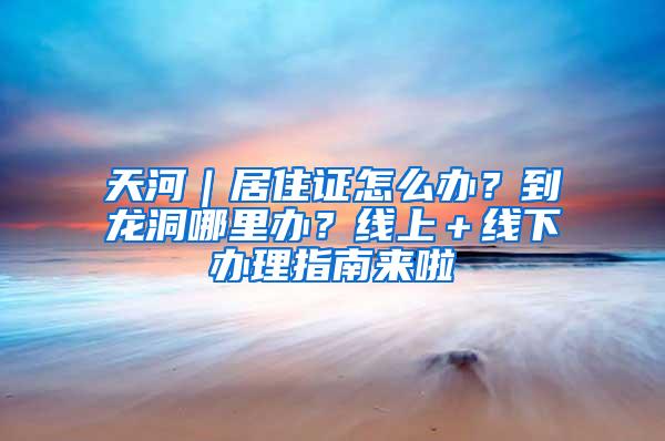 天河｜居住证怎么办？到龙洞哪里办？线上＋线下办理指南来啦