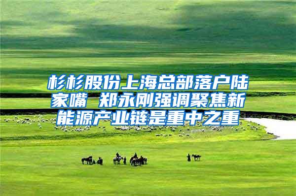 杉杉股份上海总部落户陆家嘴 郑永刚强调聚焦新能源产业链是重中之重