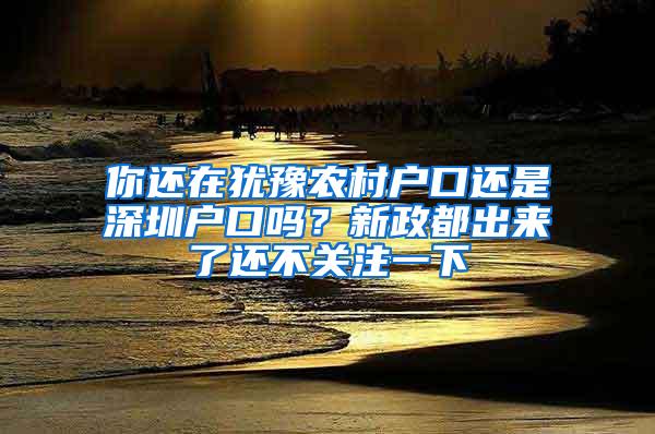 你还在犹豫农村户口还是深圳户口吗？新政都出来了还不关注一下