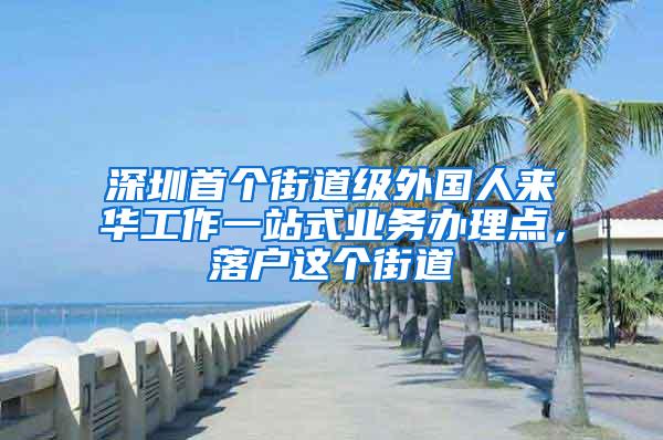 深圳首个街道级外国人来华工作一站式业务办理点，落户这个街道