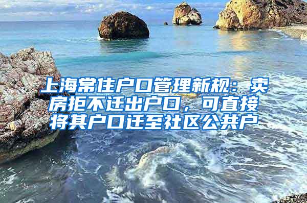 上海常住户口管理新规：卖房拒不迁出户口，可直接将其户口迁至社区公共户