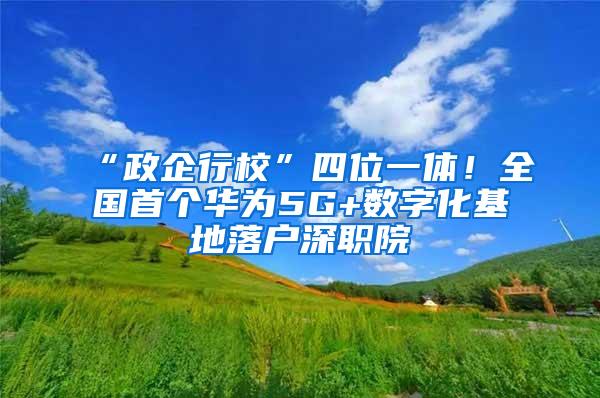 “政企行校”四位一体！全国首个华为5G+数字化基地落户深职院