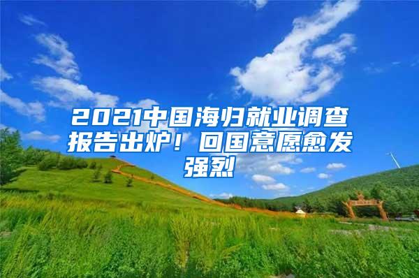 2021中国海归就业调查报告出炉！回国意愿愈发强烈