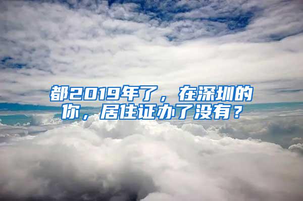 都2019年了，在深圳的你，居住证办了没有？