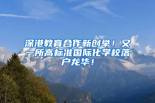 深港教育合作新创举！又一所高标准国际化学校落户龙华！