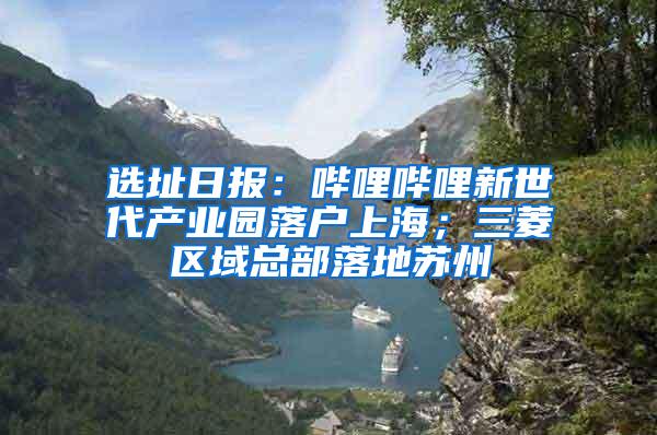 选址日报：哔哩哔哩新世代产业园落户上海；三菱区域总部落地苏州