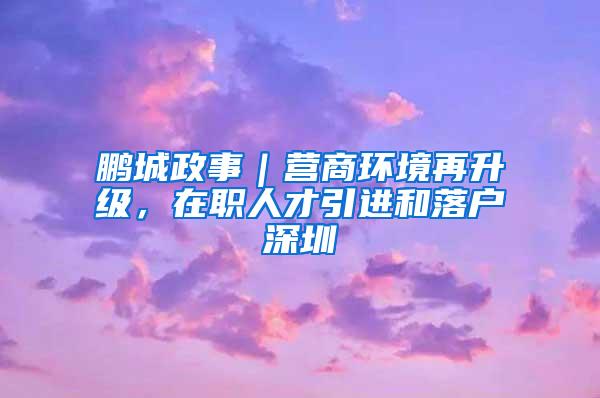 鹏城政事｜营商环境再升级，在职人才引进和落户深圳