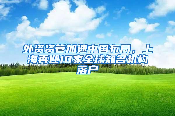 外资资管加速中国布局，上海再迎10家全球知名机构落户