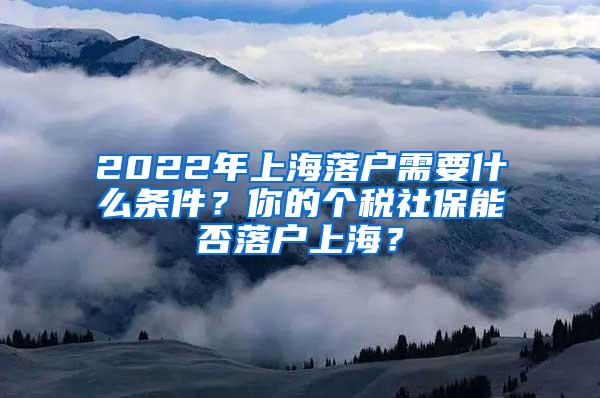 2022年上海落户需要什么条件？你的个税社保能否落户上海？