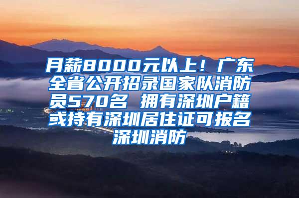 月薪8000元以上！广东全省公开招录国家队消防员570名 拥有深圳户籍或持有深圳居住证可报名深圳消防
