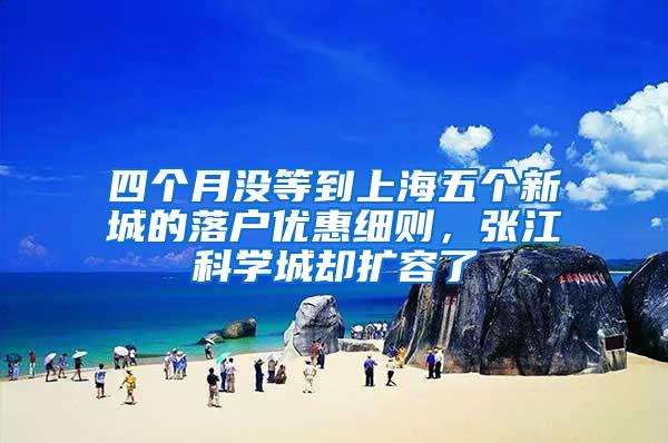 四个月没等到上海五个新城的落户优惠细则，张江科学城却扩容了