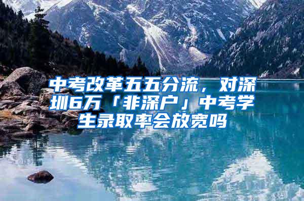 中考改革五五分流，对深圳6万「非深户」中考学生录取率会放宽吗