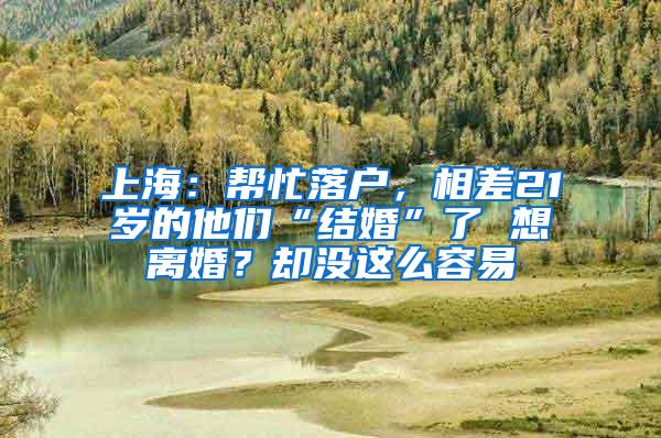 上海：帮忙落户，相差21岁的他们“结婚”了 想离婚？却没这么容易