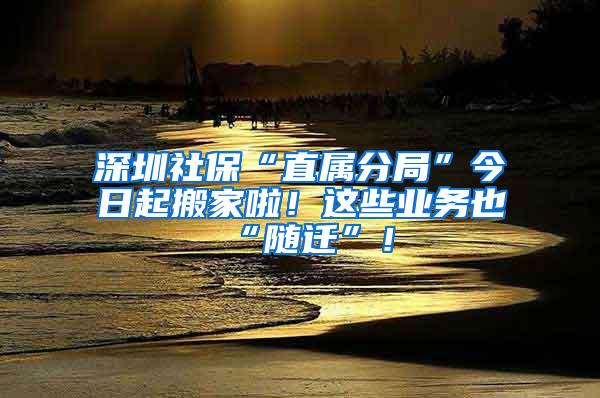 深圳社保“直属分局”今日起搬家啦！这些业务也“随迁”！