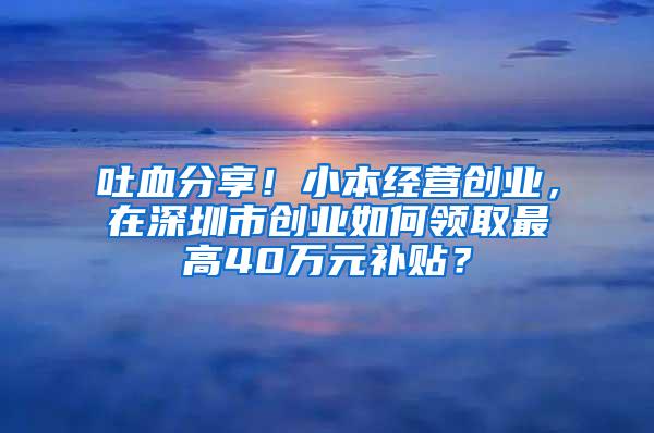 吐血分享！小本经营创业，在深圳市创业如何领取最高40万元补贴？