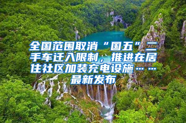 全国范围取消“国五”二手车迁入限制，推进在居住社区加装充电设施……最新发布