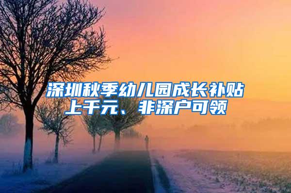 深圳秋季幼儿园成长补贴上千元、非深户可领