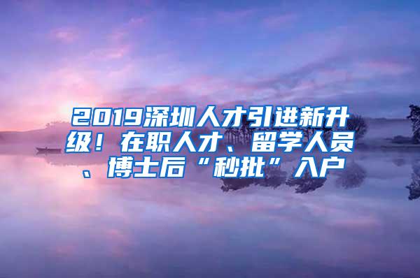 2019深圳人才引进新升级！在职人才、留学人员、博士后“秒批”入户