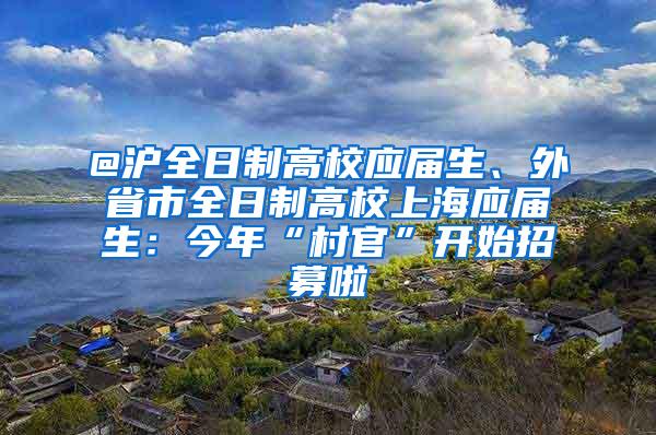 @沪全日制高校应届生、外省市全日制高校上海应届生：今年“村官”开始招募啦