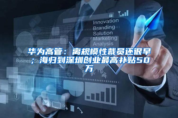 华为高管：离规模性裁员还很早；海归到深圳创业最高补贴50万