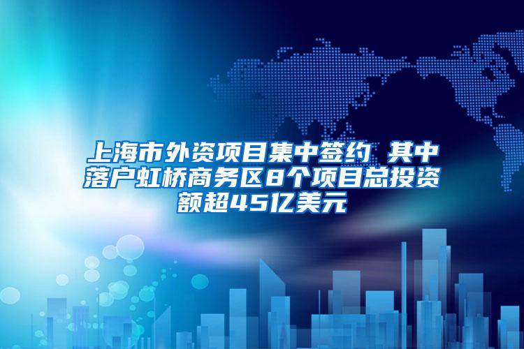 上海市外资项目集中签约 其中落户虹桥商务区8个项目总投资额超45亿美元