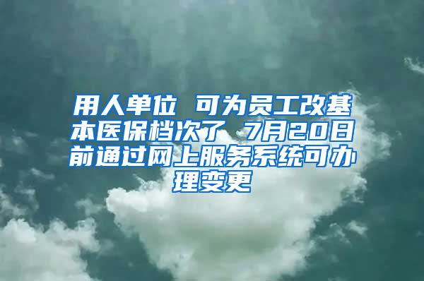 用人单位 可为员工改基本医保档次了 7月20日前通过网上服务系统可办理变更