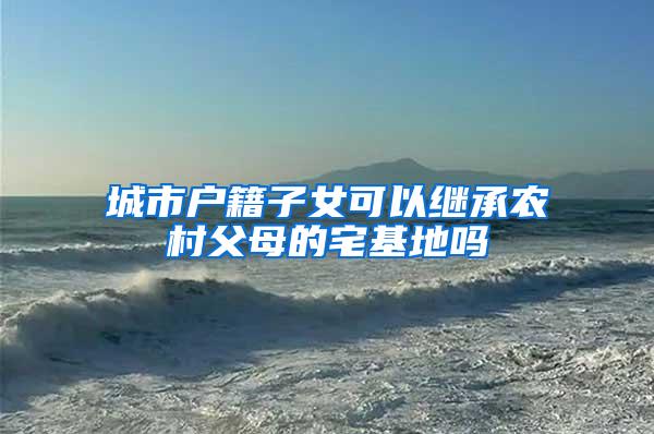城市户籍子女可以继承农村父母的宅基地吗