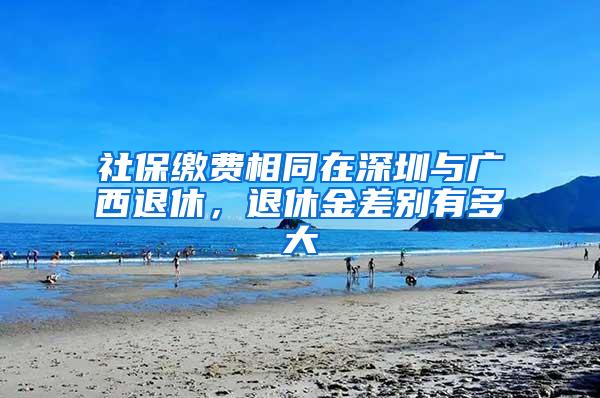 社保缴费相同在深圳与广西退休，退休金差别有多大