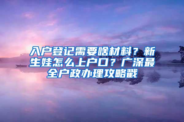 入户登记需要啥材料？新生娃怎么上户口？广深最全户政办理攻略戳