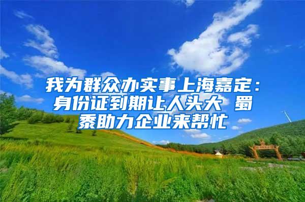 我为群众办实事上海嘉定：身份证到期让人头大 蜀黍助力企业来帮忙