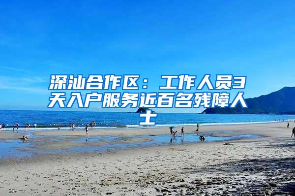 深汕合作区：工作人员3天入户服务近百名残障人士