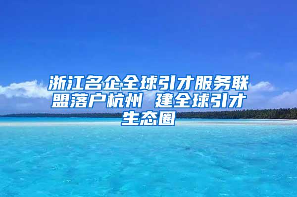 浙江名企全球引才服务联盟落户杭州 建全球引才生态圈
