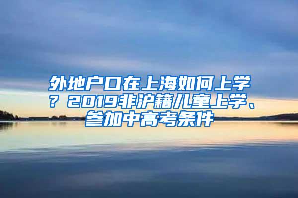 外地户口在上海如何上学？2019非沪籍儿童上学、参加中高考条件