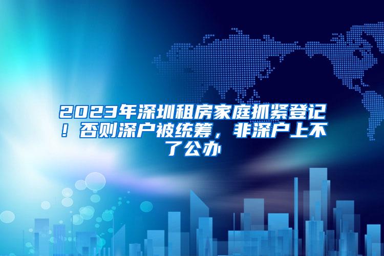 2023年深圳租房家庭抓紧登记！否则深户被统筹，非深户上不了公办