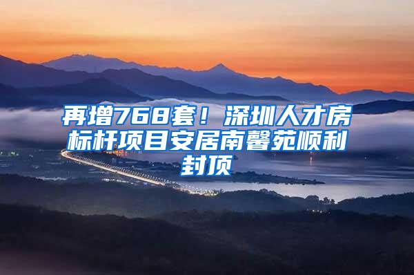 再增768套！深圳人才房标杆项目安居南馨苑顺利封顶