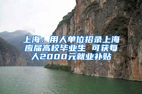 上海：用人单位招录上海应届高校毕业生 可获每人2000元就业补贴