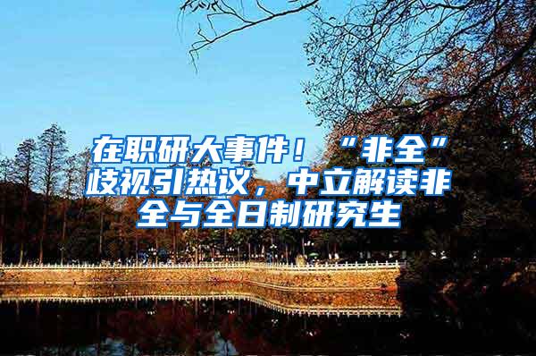 在职研大事件！“非全”歧视引热议，中立解读非全与全日制研究生