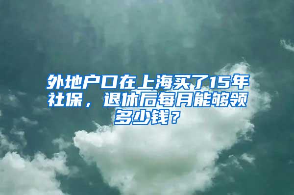 外地户口在上海买了15年社保，退休后每月能够领多少钱？