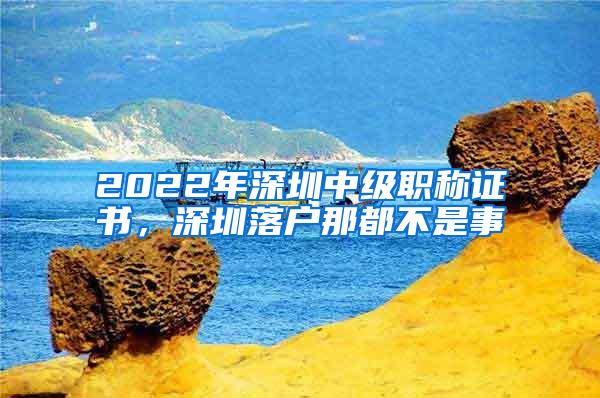 2022年深圳中级职称证书，深圳落户那都不是事