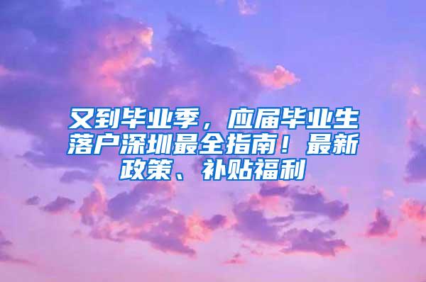 又到毕业季，应届毕业生落户深圳最全指南！最新政策、补贴福利