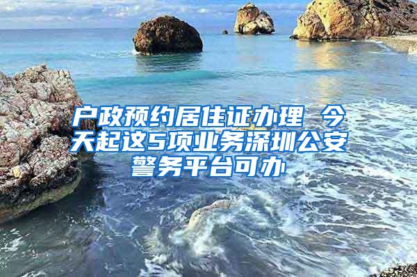 户政预约居住证办理 今天起这5项业务深圳公安警务平台可办